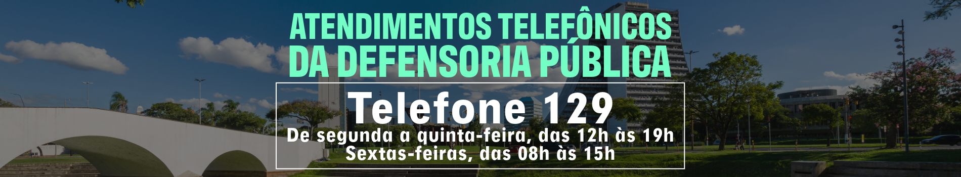 ATENDIMENTOS TELEFÔNICOS DA DEFENSORIA PÚBLICA
Telefones 129
De segunda a quinta-feira, das 12h às 19h
Sextas-feiras, das 08h às 15h